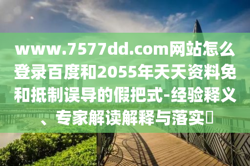 www.7577dd.com网站怎么登录百度和2055年天天资料免和抵制误导的假把式-经验释义、专家解读解释与落实​