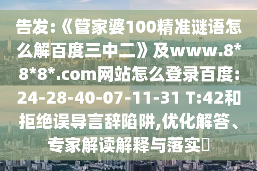告发:《管家婆100精准谜语怎么解百度三中二》及www.8*8*8*.com网站怎么登录百度:24-28-40-07-11-31 T:42和拒绝误导言辞陷阱,优化解答、专家解读解释与落实