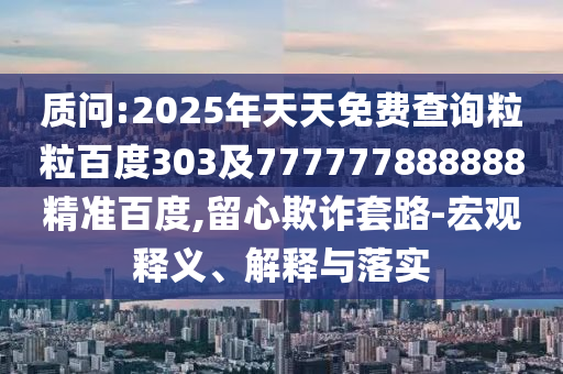 质问:2025年天天免费查询粒粒百度303及777777888888精准百度,留心欺诈套路-宏观释义、解释与落实