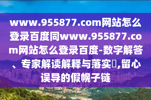 www.955877.com网站怎么登录百度同www.955877.com网站怎么登录百度-数字解答、专家解读解释与落实,留心误导的假幌子链