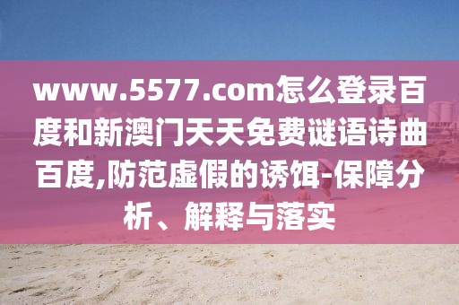 www.5577.com怎么登录百度和新澳门天天免费谜语诗曲百度,防范虚假的诱饵-保障分析、解释与落实