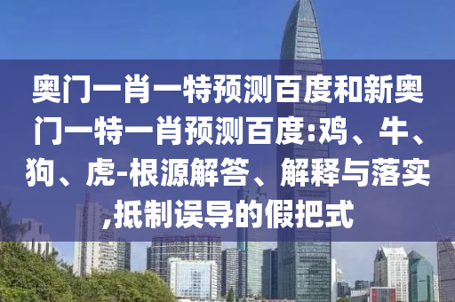 奥门一肖一特预测百度和新奥门一特一肖预测百度:鸡、牛、狗、虎-根源解答、解释与落实,抵制误导的假把式