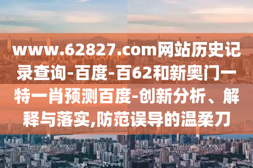 www.62827.com网站历史记录查询-百度-百62和新奥门一特一肖预测百度-创新分析、解释与落实,防范误导的温柔刀