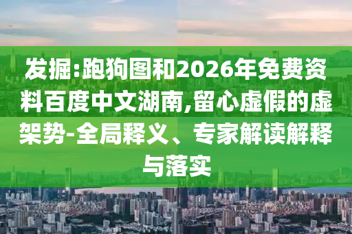 发掘:跑狗图和2026年免费资料百度中文湖南,留心虚假的虚架势-全局释义、专家解读解释与落实