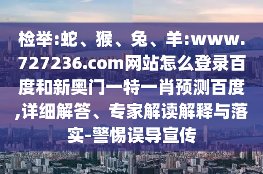 检举:蛇、猴、兔、羊:www.727236.com网站怎么登录百度和新奥门一特一肖预测百度,详细解答、专家解读解释与落实-警惕误导宣传