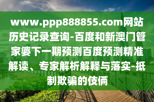 www.ppp888855.com网站历史记录查询-百度和新澳门管家婆下一期预测百度预测精准解读、专家解析解释与落实-抵制欺骗的伎俩