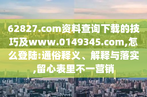 62827.com资料查询下载的技巧及www.0149345.com,怎么登陆:通俗释义、解释与落实,留心表里不一营销