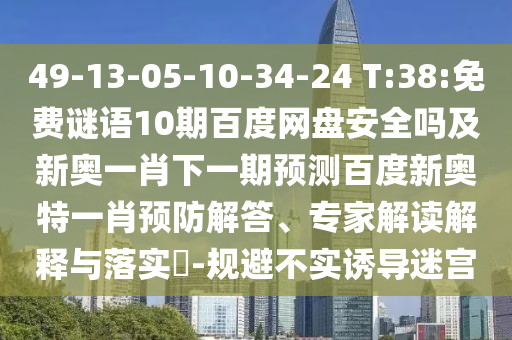 49-13-05-10-34-24 T:38:免费谜语10期百度网盘安全吗及新奥一肖下一期预测百度新奥特一肖预防解答、专家解读解释与落实​-规避不实诱导迷宫