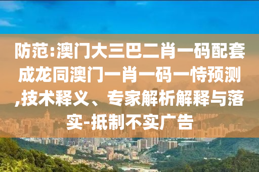 防范:澳门大三巴二肖一码配套成龙同澳门一肖一码一恃预测,技术释义、专家解析解释与落实-抵制不实广告
