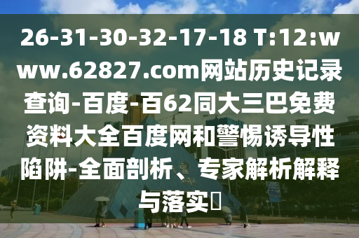 26-31-30-32-17-18 T:12:www.62827.com网站历史记录查询-百度-百62同大三巴免费资料大全百度网和警惕诱导性陷阱-全面剖析、专家解析解释与落实