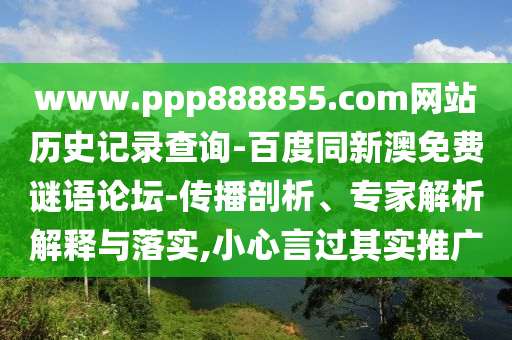 www.ppp888855.com网站历史记录查询-百度同新澳免费谜语论坛-传播剖析、专家解析解释与落实,小心言过其实推广