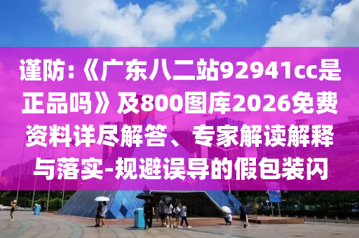 谨防:《广东八二站92941cc是正品吗》及800图库2026免费资料详尽解答、专家解读解释与落实-规避误导的假包装闪
