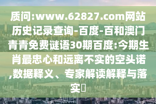 质问:www.62827.com网站历史记录查询-百度-百和澳门青青免费谜语30期百度:今期生肖最忠心和远离不实的空头诺,数据释义、专家解读解释与落实​