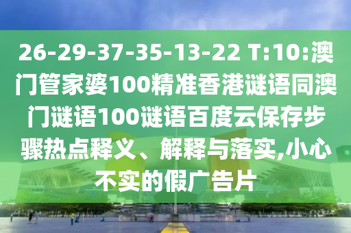 26-29-37-35-13-22 T:10:澳门管家婆100精准香港谜语同澳门谜语100谜语百度云保存步骤热点释义、解释与落实,小心不实的假广告片