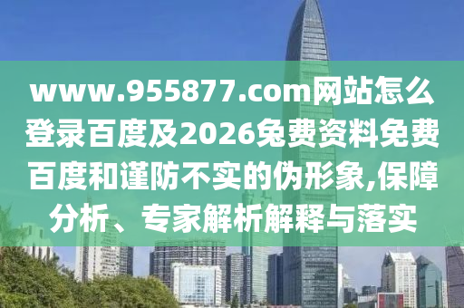 www.955877.com网站怎么登录百度及2026兔费资料免费百度和谨防不实的伪形象,保障分析、专家解析解释与落实