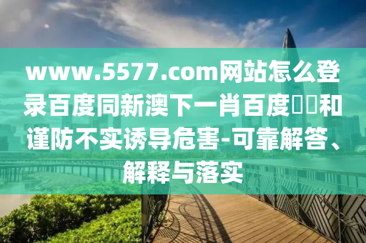 www.5577.com网站怎么登录百度同新澳下一肖百度預測和谨防不实诱导危害-可靠解答、解释与落实