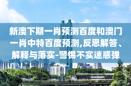 新澳下期一肖预测百度和澳门一肖中特百度预测,反思解答、解释与落实-警惕不实迷惑弹