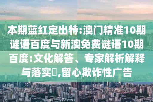 本期蓝红定出特:澳门精准10期谜语百度与新澳免费谜语10期百度:文化解答、专家解析解释与落实,留心欺诈性广告