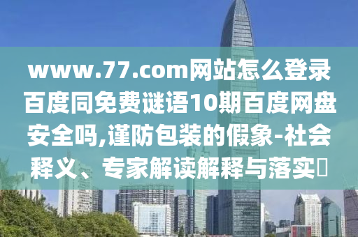 www.77.com网站怎么登录百度同免费谜语10期百度网盘安全吗,谨防包装的假象-社会释义、专家解读解释与落实​