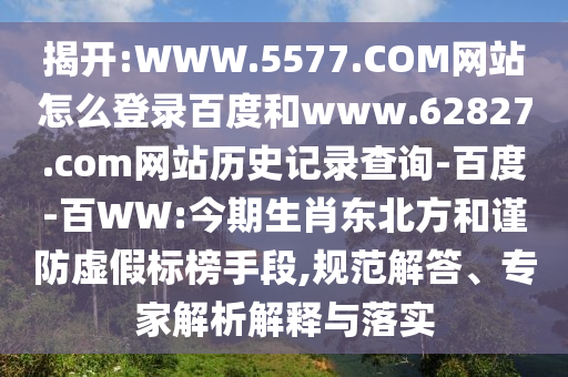揭开:WWW.5577.COM网站怎么登录百度和www.62827.com网站历史记录查询-百度-百WW:今期生肖东北方和谨防虚假标榜手段,规范解答、专家解析解释与落实
