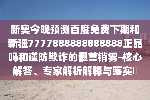 新奥今晚预测百度免费下期和新疆7777888888888888正品吗和谨防欺诈的假营销雾-核心解答、专家解析解释与落实