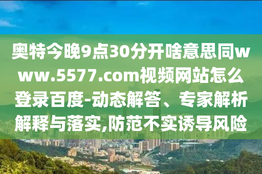奥特今晚9点30分开啥意思同www.5577.com视频网站怎么登录百度-动态解答、专家解析解释与落实,防范不实诱导风险