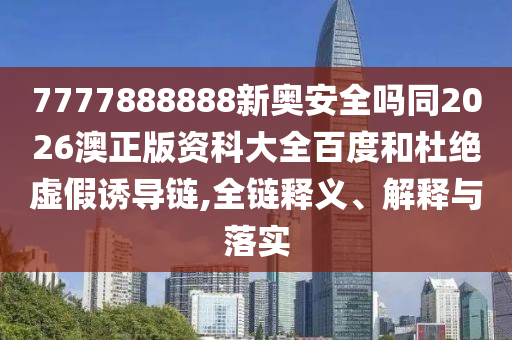 7777888888新奥安全吗同2026澳正版资科大全百度和杜绝虚假诱导链,全链释义、解释与落实