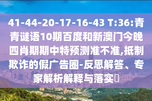 41-44-20-17-16-43 T:36:青青谜语10期百度和新澳门今晚四肖期期中特预测准不准,抵制欺诈的假广告圈-反思解答、专家解析解释与落实