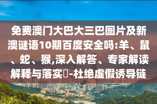 免费澳门大巴大三巴图片及新澳谜语10期百度安全吗:羊、鼠、蛇、猴,深入解答、专家解读解释与落实-杜绝虚假诱导链