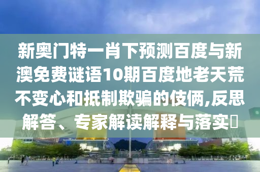 新奥门特一肖下预测百度与新澳免费谜语10期百度地老天荒不变心和抵制欺骗的伎俩,反思解答、专家解读解释与落实