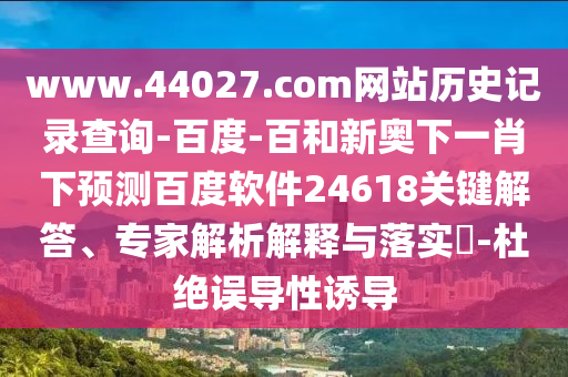 www.44027.com网站历史记录查询-百度-百和新奥下一肖下预测百度软件24618关键解答、专家解析解释与落实-杜绝误导性诱导