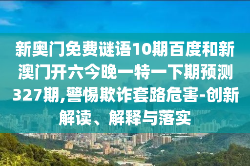 新奥门免费谜语10期百度和新澳门开六今晚一特一下期预测327期,警惕欺诈套路危害-创新解读、解释与落实