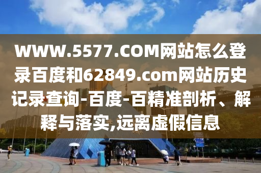 WWW.5577.COM网站怎么登录百度和62849.com网站历史记录查询-百度-百精准剖析、解释与落实,远离虚假信息