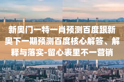 新奥门一特一肖预测百度跟新奥下一期预测百度核心解答、解释与落实-留心表里不一营销