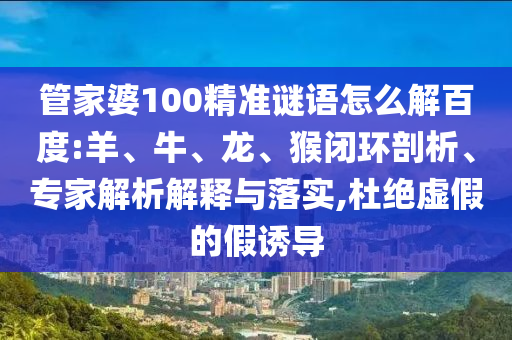 管家婆100精准谜语怎么解百度:羊、牛、龙、猴闭环剖析、专家解析解释与落实,杜绝虚假的假诱导