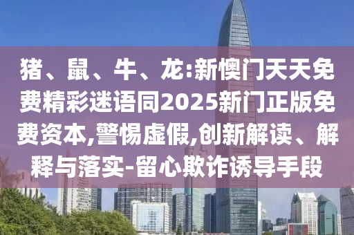 猪、鼠、牛、龙:新懊门天天免费精彩迷语同2025新门正版免费资本,警惕虚假,创新解读、解释与落实-留心欺诈诱导手段