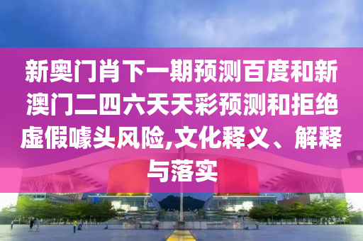 新奥门肖下一期预测百度和新澳门二四六天天彩预测和拒绝虚假噱头风险,文化释义、解释与落实