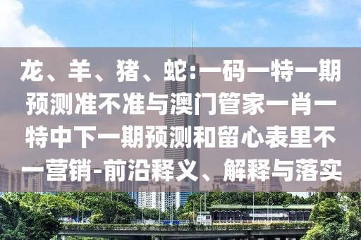 龙、羊、猪、蛇:一码一特一期预测准不准与澳门管家一肖一特中下一期预测和留心表里不一营销-前沿释义、解释与落实