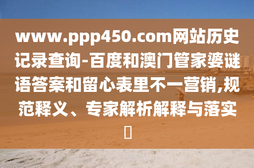 www.ppp450.com网站历史记录查询-百度和澳门管家婆谜语答案和留心表里不一营销,规范释义、专家解析解释与落实​