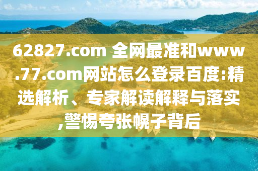 62827.com 全网最准和www.77.com网站怎么登录百度:精选解析、专家解读解释与落实,警惕夸张幌子背后