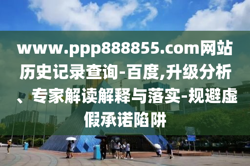 www.ppp888855.com网站历史记录查询-百度,升级分析、专家解读解释与落实-规避虚假承诺陷阱
