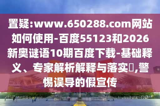 置疑:www.650288.com网站如何使用-百度55123和2026新奥谜语10期百度下载-基础释义、专家解析解释与落实,警惕误导的假宣传