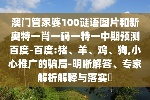 澳门管家婆100谜语图片和新奥特一肖一码一特一中期预测百度-百度:猪、羊、鸡、狗,小心推广的骗局-明晰解答、专家解析解释与落实