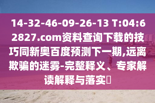 14-32-46-09-26-13 T:04:62827.com资料查询下载的技巧同新奥百度预测下一期,远离欺骗的迷雾-完整释义、专家解读解释与落实