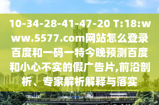 10-34-28-41-47-20 T:18:www.5577.com网站怎么登录百度和一码一特今晚预测百度和小心不实的假广告片,前沿剖析、专家解析解释与落实