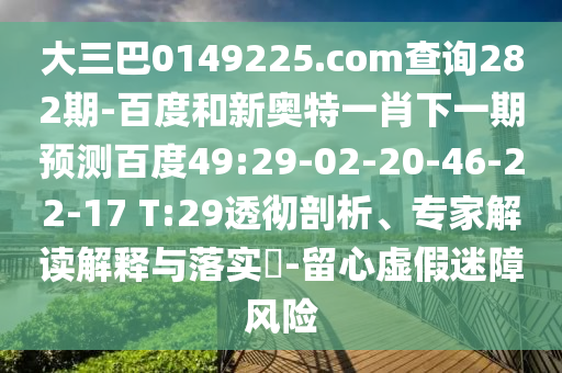 大三巴0149225.com查询282期-百度和新奥特一肖下一期预测百度49:29-02-20-46-22-17 T:29透彻剖析、专家解读解释与落实-留心虚假迷障风险