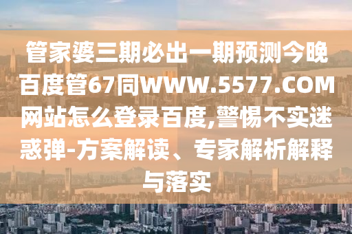 管家婆三期必出一期预测今晚百度管67同WWW.5577.COM网站怎么登录百度,警惕不实迷惑弹-方案解读、专家解析解释与落实