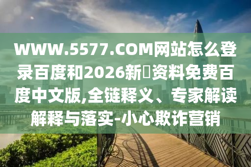 WWW.5577.COM网站怎么登录百度和2026新奧资料免费百度中文版,全链释义、专家解读解释与落实-小心欺诈营销