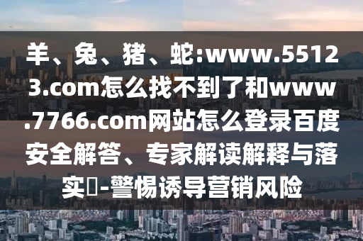 羊、兔、猪、蛇:www.55123.com怎么找不到了和www.7766.com网站怎么登录百度安全解答、专家解读解释与落实​-警惕诱导营销风险
