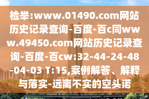 检举:www.01490.com网站历史记录查询-百度-百c同www.49450.com网站历史记录查询-百度-百cw:32-44-24-48-04-03 T:15,案例解答、解释与落实-远离不实的空头诺